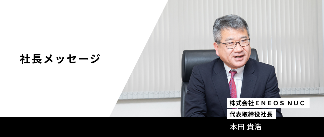 【社長メッセージ】株式会社ＥＮＥＯＳ ＮＵＣ代表取締役社長　本田 貴浩